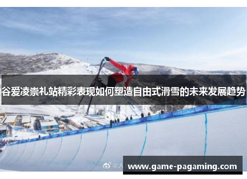 谷爱凌崇礼站精彩表现如何塑造自由式滑雪的未来发展趋势