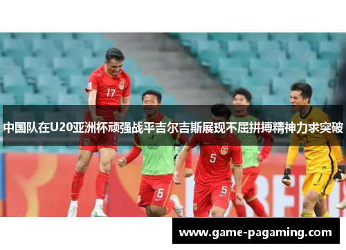 中国队在U20亚洲杯顽强战平吉尔吉斯展现不屈拼搏精神力求突破