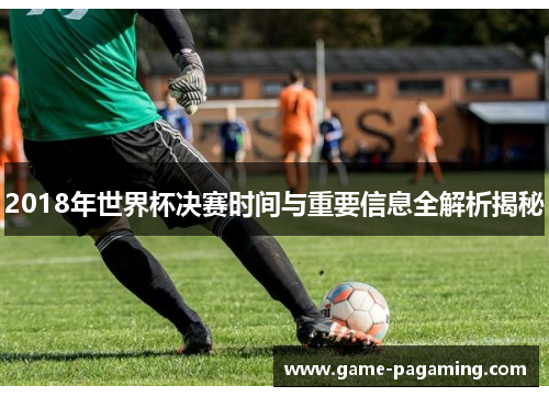 2018年世界杯决赛时间与重要信息全解析揭秘