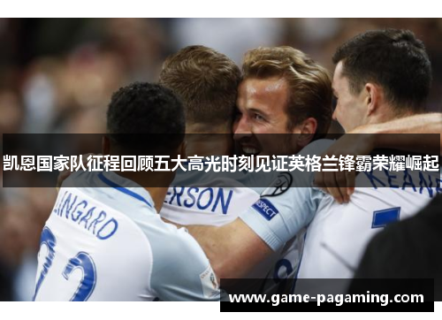 凯恩国家队征程回顾五大高光时刻见证英格兰锋霸荣耀崛起 凯恩国家队征程回顾五大高光时刻见证英格兰锋霸荣耀崛起