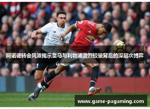 阿诺德转会风波揭示皇马与利物浦激烈较量背后的深层次博弈