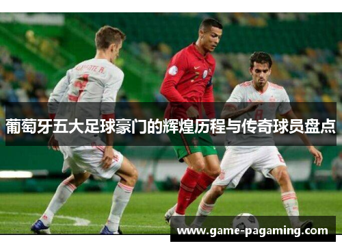 葡萄牙五大足球豪门的辉煌历程与传奇球员盘点
