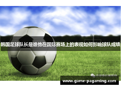 韩国足球队长是谁他在国际赛场上的表现如何影响球队成绩