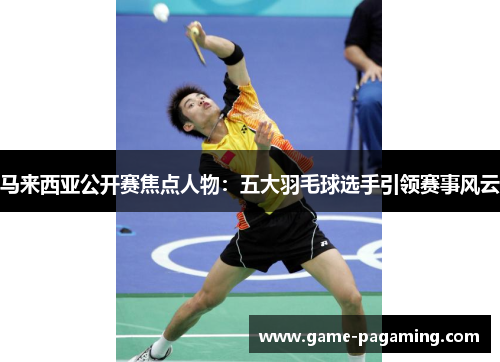 马来西亚公开赛焦点人物：五大羽毛球选手引领赛事风云