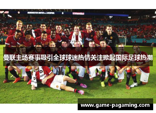 曼联主场赛事吸引全球球迷热情关注掀起国际足球热潮