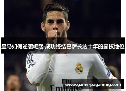 皇马如何逆袭崛起 成功终结巴萨长达十年的霸权地位