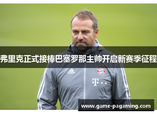 弗里克正式接棒巴塞罗那主帅开启新赛季征程