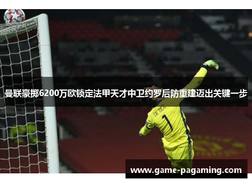 曼联豪掷6200万欧锁定法甲天才中卫约罗后防重建迈出关键一步