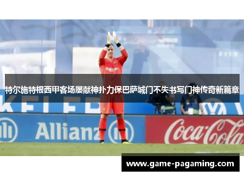 特尔施特根西甲客场屡献神扑力保巴萨城门不失书写门神传奇新篇章 特尔施特根西甲客场屡献神扑力保巴萨城门不失书写门神传奇新篇章