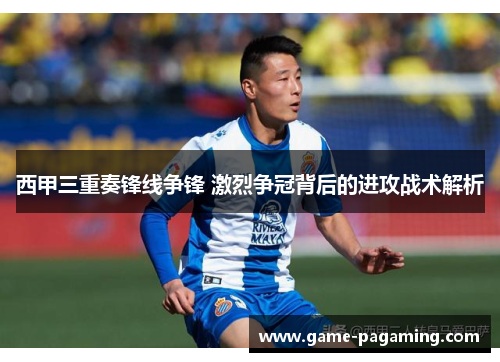 西甲三重奏锋线争锋 激烈争冠背后的进攻战术解析